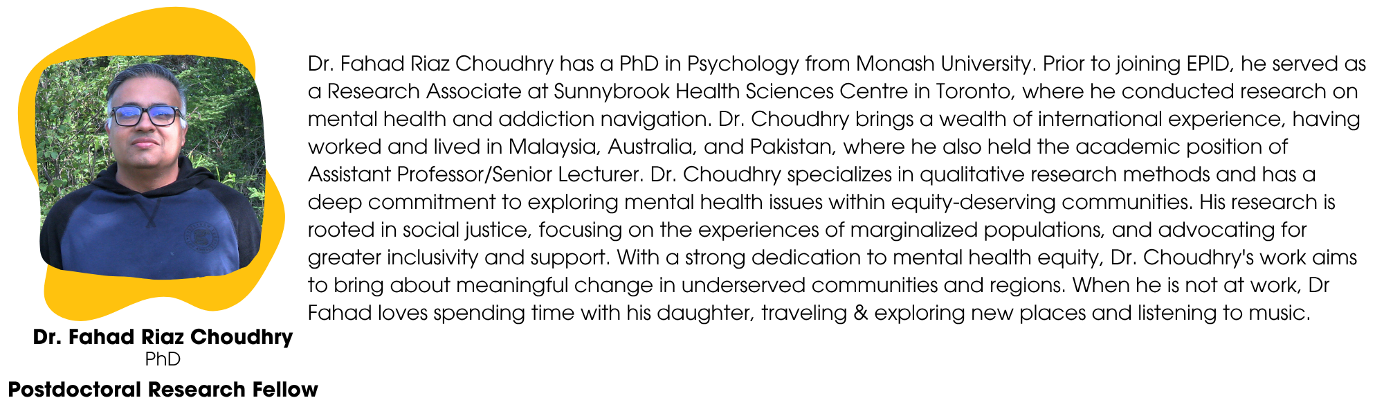 Dr. Fahad Riaz Choudhry has a PhD in Psychology from Monash University. Prior to joining EPID, he served as a Research Associate at Sunnybrook Health Sciences Centre in Toronto, where he conducted research on mental health and addiction navigation. Dr. Choudhry brings a wealth of international experience, having worked and lived in Malaysia, Australia, and Pakistan, where he also held the academic position of Assistant Professor/Senior Lecturer. Dr. Choudhry specializes in qualitative research methods and has a deep commitment to exploring mental health issues within equity-deserving communities. His research is rooted in social justice, focusing on the experiences of marginalized populations, and advocating for greater inclusivity and support. With a strong dedication to mental health equity, Dr. Choudhry's work aims to bring about meaningful change in underserved communities and regions. When he is not at work, Dr Fahad loves spending time with his daughter, traveling & exploring new places and listening to music.